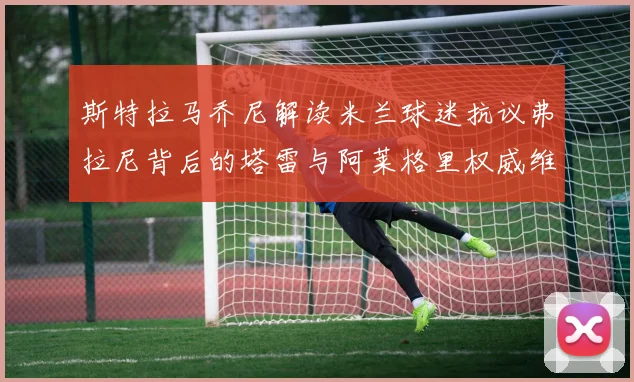斯特拉马乔尼解读米兰球迷抗议弗拉尼背后的塔雷与阿莱格里权威维护