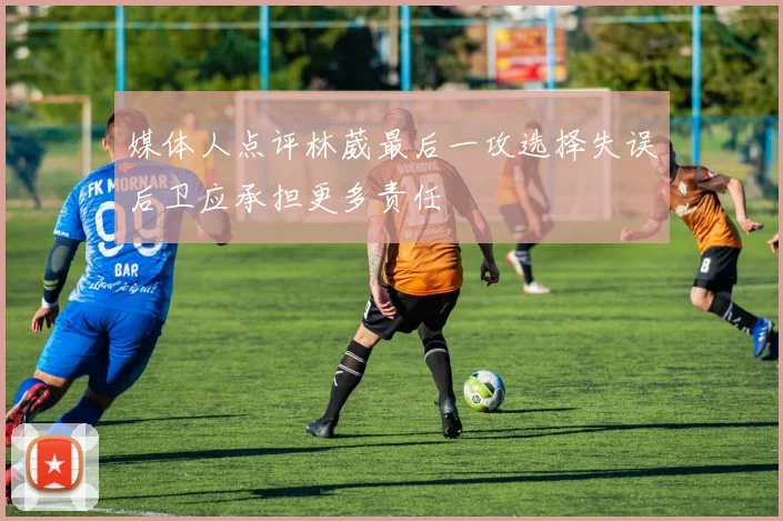 媒体人点评林葳最后一攻选择失误后卫应承担更多责任