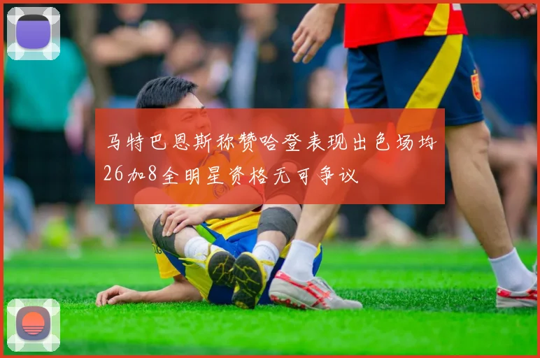 马特巴恩斯称赞哈登表现出色场均26加8全明星资格无可争议