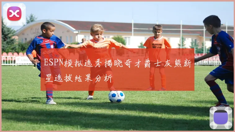 ESPN模拟选秀揭晓奇才爵士灰熊新星选拔结果分析