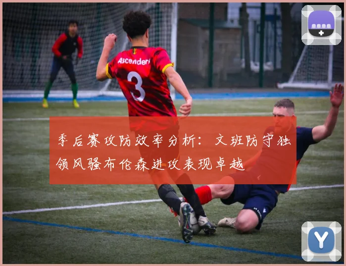 季后赛攻防效率分析：文班防守独领风骚布伦森进攻表现卓越